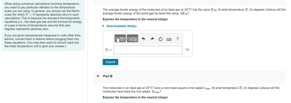 When doing numerical calculations involving temperature,
you need to pay particular attention to the temperature
scale you are using. In general, you should use the Kelvin
scale (for which T = 0 represents absolute zero) in such
calculations. This is because the standard thermodynamic
equations (i.e., the ideal gas law and the formula for energy
of a gas in terms of temperature) assume that zero
degrees represents absolute zero.
If you are given temperatures measured in units other than
kelvins, convert them to kelvins before plugging them into
these equations. (You may then want to convert back into
the initial temperature unit to give your answer.)
The average kinetic energy of the molecules of an ideal gas at 10°C has the value K10. At what temperature T₁ (in degrees Celsius) will the
average kinetic energy of the same gas be twice this value, 2K10?
Express the temperature to the nearest integer.
► View Available Hint(s)
T₁ =
Submit
Part B
V
ΑΣΦ
?
°C
The molecules in an ideal gas at 10°C have a root-mean-square (rms) speed vrms. At what temperature T2 (in degrees Celsius) will the
molecules have twice the rms speed, 2vrms?
Express the temperature to the nearest integer.