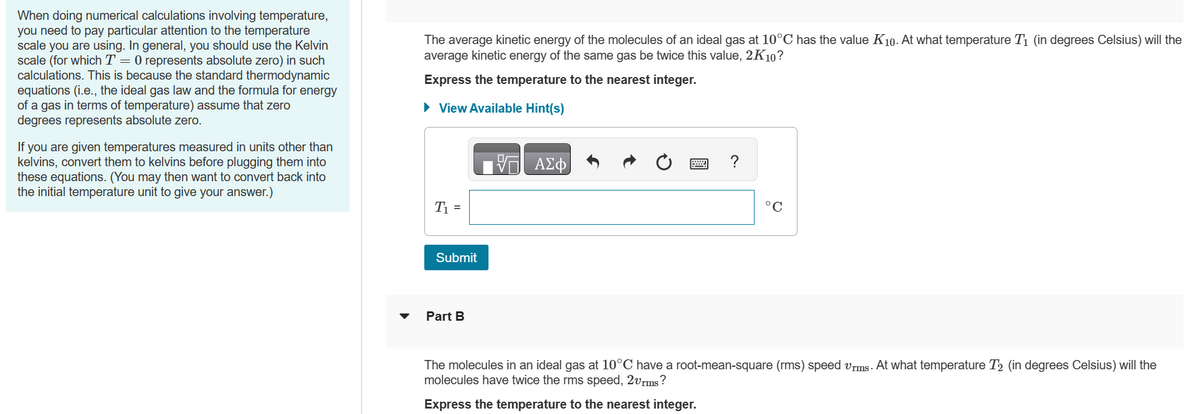 When doing numerical calculations involving temperature,
you need to pay particular attention to the temperature
scale you are using. In general, you should use the Kelvin
scale (for which T = 0 represents absolute zero) in such
calculations. This is because the standard thermodynamic
equations (i.e., the ideal gas law and the formula for energy
of a gas in terms of temperature) assume that zero
degrees represents absolute zero.
If you are given temperatures measured in units other than
kelvins, convert them to kelvins before plugging them into
these equations. (You may then want to convert back into
the initial temperature unit to give your answer.)
The average kinetic energy of the molecules of an ideal gas at 10°C has the value K10. At what temperature T₁ (in degrees Celsius) will the
average kinetic energy of the same gas be twice this value, 2K10?
Express the temperature to the nearest integer.
► View Available Hint(s)
T₁ =
Submit
Part B
IVE ΑΣΦ
Ć
?
°C
The molecules in an ideal gas at 10°C have a root-mean-square (rms) speed vrms. At what temperature T2 (in degrees Celsius) will the
molecules have twice the rms speed, 2vrms?
Express the temperature to the nearest integer.