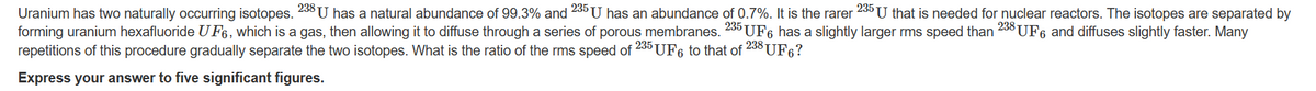 Uranium has two naturally occurring isotopes. 238 U has a natural abundance of 99.3% and 235 U has an abundance of 0.7%. It is the rarer 235 U that is needed for nuclear reactors. The isotopes are separated by
forming uranium hexafluoride UF6, which is a gas, then allowing it to diffuse through a series of porous membranes. 235 UF6 has a slightly larger rms speed than 238 UF6 and diffuses slightly faster. Many
repetitions of this procedure gradually separate the two isotopes. What is the ratio of the rms speed of 235 UF 6 to that of
238 UF6?
Express your answer to five significant figures.