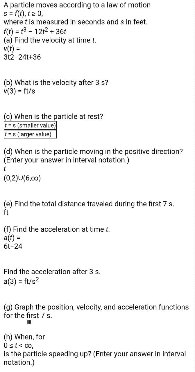 A particle moves according to a law of motion
s = f(t), t≥ 0,
where t is measured in seconds and s in feet.
f(t) = t³ - 12t² + 36t
(a) Find the velocity at time t.
=
v(t)
3t2-24t+36
(b) What is the velocity after 3 s?
v(3) = ft/s
(c) When is the particle at rest?
t = s (smaller value)
t = s (larger value)
(d) When is the particle moving in the positive direction?
(Enter your answer in interval notation.)
t
(0,2)U(6,00)
(e) Find the total distance traveled during the first 7 s.
ft
(f) Find the acceleration at time t.
a(t) =
=
6t-24
Find the acceleration after 3 s.
a(3) = ft/s²2
(g) Graph the position, velocity, and acceleration functions
for the first 7 s.
(h) When, for
0 ≤ t < 00,
is the particle speeding up? (Enter your answer in interval
notation.)