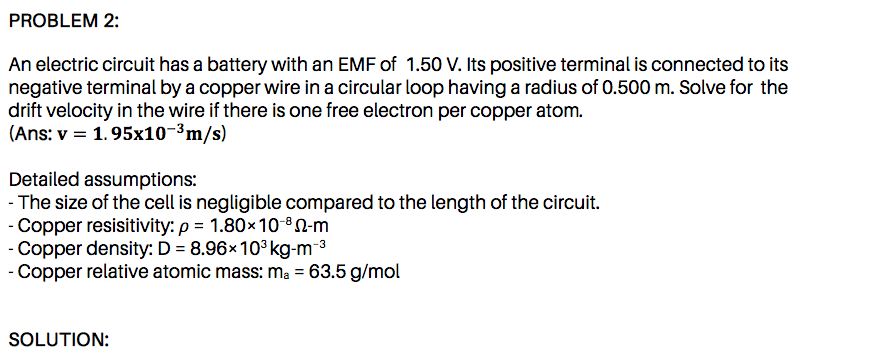 An electric circuit has a battery with an EMF of 1.50 V. Its positive terminal is connected to its
negative terminal by a copper wire in a circular loop having a radius of 0.500 m. Solve for the
drift velocity in the wire if there is one free electron per copper atom.
|(Ans: v = 1.95x10-³m/s)
Detailed assumptions:
The size of the cell is negligible compared to the length of the circuit.
Copper resisitivity: p = 1.80×10-ºN-m
Copper density: D = 8.96×10°kg-m-³
- Copper relative atomic mass: ma = 63.5 g/mol
