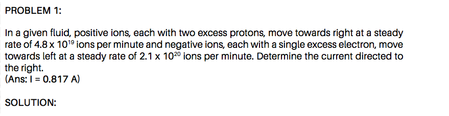 In a given fluid, positive ions, each with two excess protons, move towards right at a steady
rate of 4.8 x 101° ions per minute and negative ions, each with a single excess electron, move
towards left at a steady rate of 2.1 x 1020 ions per minute. Determine the current directed to
the right.
(Ans: I = 0.817 A)
