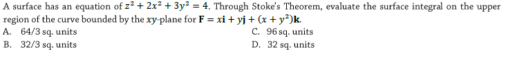 A surface has an equation of z² + 2x² +3y² = 4. Through Stoke's Theorem, evaluate the surface integral on the upper
region of the curve bounded by the xy-plane for F = xi + yj + (x + y²)k.
A. 64/3 sq. units
B. 32/3 sq. units
%3D
C. 96 sq. units
D. 32 sq. units
