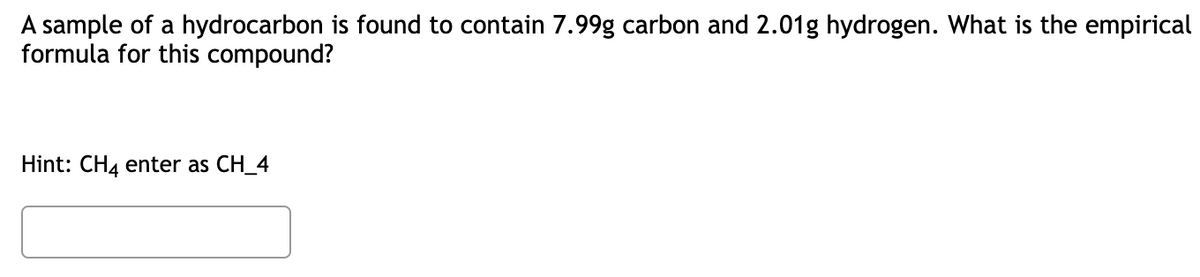 A sample of a hydrocarbon is found to contain 7.99g carbon and 2.01g hydrogen. What is the empirical
formula for this compound?
Hint: CH4 enter as CH_4
