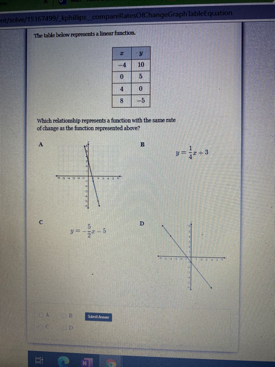 ent/solve/15167499/ kphillips compareRatesOfChangeGraphTableEquation
The table below represents a linear function.
-4
10
4
8
-5
Which relationship represents a function with the same rate
of change as the function represented above?
B
C
y = --5
Submit Anewer
