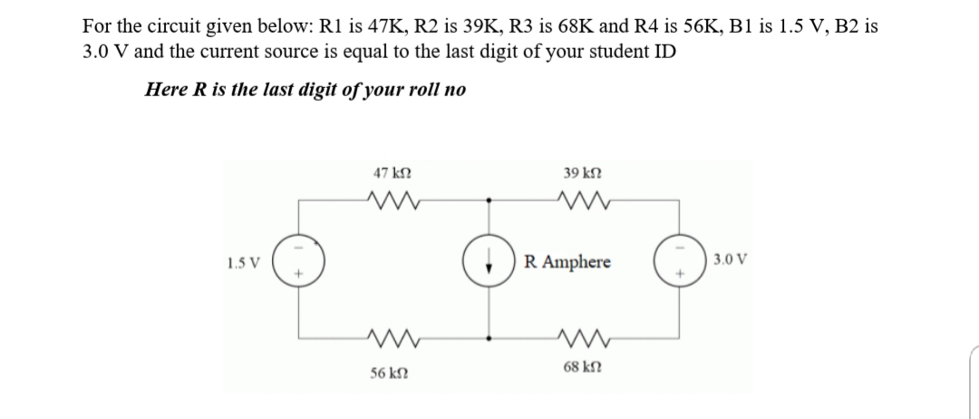 For the circuit given below: R1 is 47K, R2 is 39K, R3 is 68K and R4 is 56K, B1 is 1.5 V, B2 is
3.0 V and the current source is equal to the last digit of your student ID
Here R is the last digit of your roll no
47 kN
39 kN
R Amphere
3.0 V
1.5 V
68 kN
56 kN
