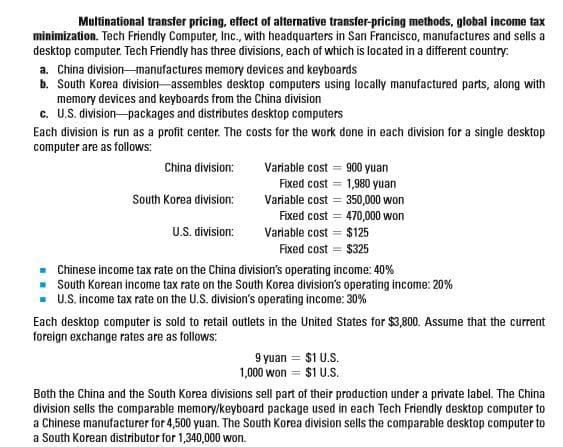 Multinational transfer pricing, effect of alternative transfer-pricing methods, global income tax
minimization. Tech Friendly Computer, Inc., with headquarters in San Francisco, manufactures and sells a
desktop computer. Tech Friendly has three divisions, each of which is located in a different country:
a. China division-manufactures memory devices and keyboards
b. South Korea division assembles desktop computers using locally manufactured parts, along with
memory devices and keyboards from the China division
c. U.S. division-packages and distributes desktop computers
Each division is run as a profit center. The costs for the work done in each division for a single desktop
computer are as follows:
China division:
Variable cost = 900 yuan
Fixed cost = 1,980 yuan
South Korea division:
Variable cost = 350,000 won
Fixed cost = 470,000 won
U.S. division:
Variable cost = $125
Fixed cost = $325
Chinese income tax rate on the China division's operating income: 40%
South Korean income tax rate on the South Korea division's operating income: 20%
U.S. income tax rate on the U.S. division's operating income: 30%
Each desktop computer is sold to retail outlets in the United States for $3,800. Assume that the current
foreign exchange rates are as follows:
9 yuan = $1 U.S.
1,000 won = $1 U.S.
Both the China and the South Korea divisions sell part of their production under a private label. The China
division sells the comparable memory/keyboard package used in each Tech Friendly desktop computer to
a Chinese manufacturer for 4,500 yuan. The South Korea division sells the comparable desktop computer to
a South Korean distributor for 1,340,000 won.
