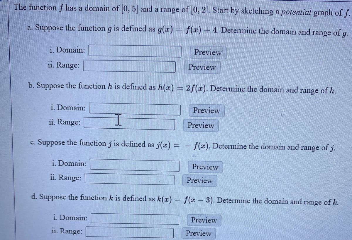 The function f has a domain of (0, 5] and a range of [0, 2]. Start by sketching a potential graph of f.
a. Suppose the function g is defined as g(x) = f(x) + 4. Determine the domain and range of g.
i. Domain:
Preview
ii. Range:
Preview
b. Suppose the function h is defined as h(x) = 2f(x). Determine the domain and range of h.
i. Domain:
Preview
i1. Range:
Preview
c. Suppose the function j is defined as j(x) = - f(r). Determine the domain and range of j.
i. Domain:
Preview
ii. Range:
Preview
d. Suppose the function k is defined as k(x) = f(x – 3). Determine the domain and range of k.
i. Domain:
Preview
ii. Range:
Preview
