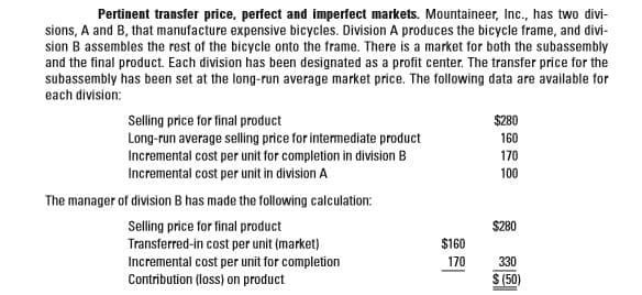 Pertinent transfer price, perfect and imperfect markets. Mountaineer, Ic., has two divi-
sions, A and B, that manufacture expensive bicycles. Division A produces the bicycle frame, and divi-
sion B assembles the rest of the bicycle onto the frame. There is a market for both the subassembly
and the final product. Each division has been designated as a profit center. The transfer price for the
subassembly has been set at the long-run average market price. The following data are available for
each division:
Selling price for final product
$280
Long-run average selling price for intermediate product
Incremental cost per unit for completion in division B
Incremental cost per unit in division A
160
170
100
The manager of division B has made the following calculation:
$280
Selling price for final product
Transferred-in cost per unit (market)
Incremental cost per unit for completion
Contribution (loss) on product
$160
170
330
S (50)
