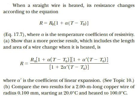 When a straight wire is heated, its resistance changes
according to the equation
R= R[1 + a(T – To)]
(Eq. 17.7), where a is the temperature coefficient of resistivity.
(a) Show that a more precise result, which includes the length
and area of a wire change when it is heated, is
R,[1 + a(T - T)I1 + a'(T - T,)]
[1 + 2a'(T – T,)]
R =
where a' is the coefficient of linear expansion. (See Topic 10.)
(b) Compare the two results for a 2.00-m-long copper wire of
radius 0.100 mm, starting at 20.0°C and heated to 100.0°C.
