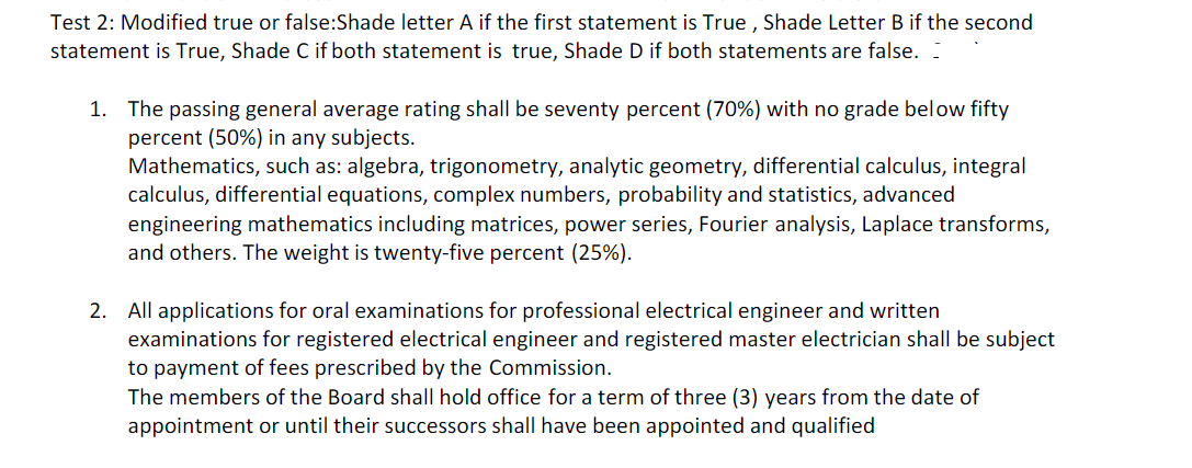 Test 2: Modified true or false:Shade letter A if the first statement is True, Shade Letter B if the second
statement is True, Shade C if both statement is true, Shade D if both statements are false.
1. The passing general average rating shall be seventy percent (70%) with no grade below fifty
percent (50%) in any subjects.
Mathematics, such as: algebra, trigonometry, analytic geometry, differential calculus, integral
calculus, differential equations, complex numbers, probability and statistics, advanced
engineering mathematics including matrices, power series, Fourier analysis, Laplace transforms,
and others. The weight is twenty-five percent (25%).
2. All applications for oral examinations for professional electrical engineer and written
examinations for registered electrical engineer and registered master electrician shall be subject
to payment of fees prescribed by the Commission.
The members of the Board shall hold office for a term of three (3) years from the date of
appointment or until their successors shall have been appointed and qualified