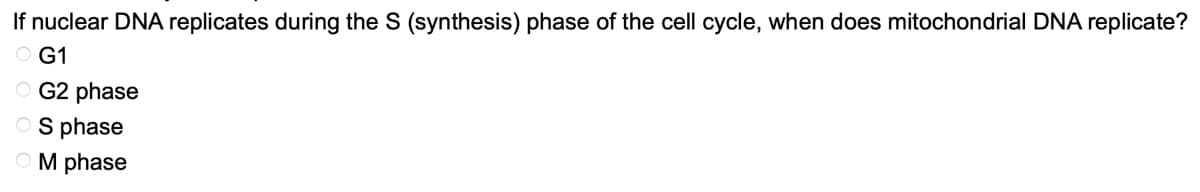 If nuclear DNA replicates during the S (synthesis) phase of the cell cycle, when does mitochondrial DNA replicate?
OG1
OG2 phase
OS phase
OM phase