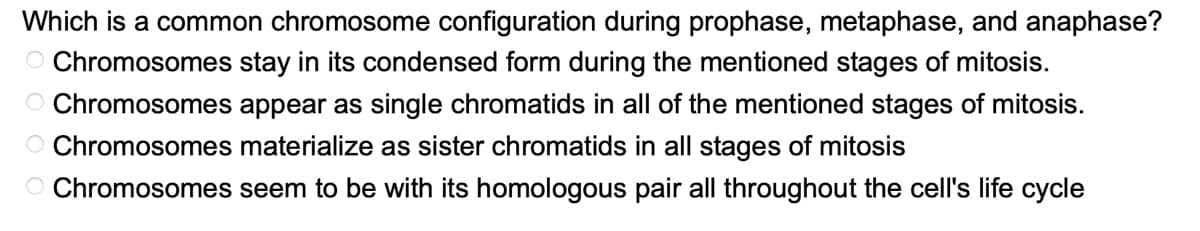 Which is a common chromosome configuration during prophase, metaphase, and anaphase?
Chromosomes stay in its condensed form during the mentioned stages of mitosis.
O Chromosomes appear as single chromatids in all of the mentioned stages of mitosis.
Chromosomes materialize as sister chromatids in all stages of mitosis
Chromosomes seem to be with its homologous pair all throughout the cell's life cycle