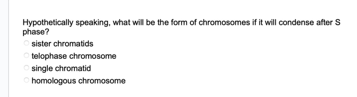 Hypothetically speaking, what will be the form of chromosomes if it will condense after S
phase?
Osister chromatids
Otelophase chromosome
single chromatid
O homologous chromosome