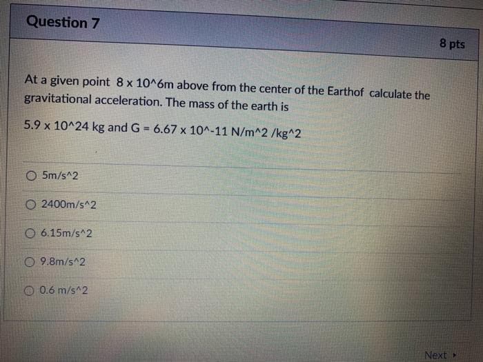 Question 7
8 pts
At a given point 8 x 10^6m above from the center of the Earthof calculate the
gravitational acceleration. The mass of the earth is
5.9 x 10^24 kg and G = 6.67 x 10^-11 N/m^2 /kg^2
O 5m/s^2
O 2400m/s^2
O 6.15m/s^2
O 9.8m/s^2
O 0.6 m/s^2
Next>

