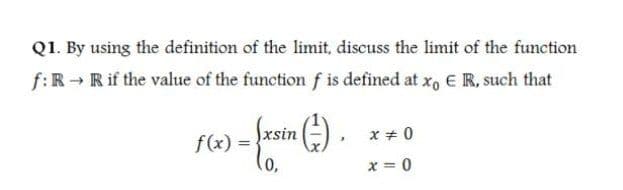 Q1. By using the definition of the limit, discuss the limit of the function
f:R- Rif the value of the function f is defined at x, E R, such that
frein (-) .
Jxsin
x + 0
f(x) =
x = 0
