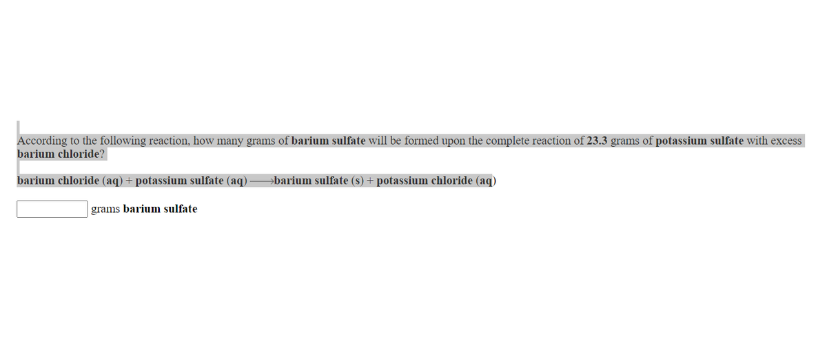 According to the following reaction, how many grams of barium sulfate will be formed upon the complete reaction of 23.3 grams of potassium sulfate with excess
barium chloride?
barium chloride (aq) + potassium sulfate (aq)
barium sulfate (s) + potassium chloride (aq)
grams barium sulfate
