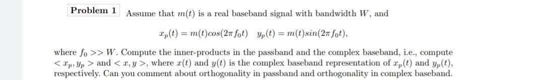 Problem 1
Assume that m(t) is a real baseband signal with bandwidth W, and
xp(t) = m(t)cos(2n fot) Yp(t) = m(t)sin(2n fot),
where fo >> W. Compute the inner-products in the passband and the complex baseband, i.e., compute
< xp, Yp > and < x, y >, where r(t) and y(t) is the complex baseband representation of a,(t) and yp(t),
respectively. Can you comment about orthogonality in passband and orthogonality in complex baseband.
