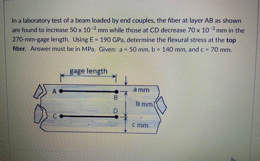 In a laboratory test of a beam loaded by end couples, the fiber at layer AB as shown
-3
are found to increase 50 x 10°mm while those at CD decrease 70 x 10 mm in the
270-mm-gage length. Using E - 190 GPa, determine the flexural stress at the top
fiber. Answer must be in MPa. Given: a= 50 mm, b= 140 mm, and c = 70 mm.
!3!
gage length
a mm
b mm
C mm
