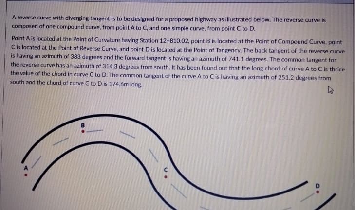 A reverse curve with diverging tangent is to be designed for a proposed highway as illustrated below. The reverse curve is
composed of one compound curve, from point A to C, and one simple curve, from point C to D.
Point A is located at the Point of Curvature having Station 12+810.02, point B is located at the Point of Compound Curve, point
Cis located at the Point of Reverse Curve, and point D is located at the Point of Tangency. The back tangent of the reverse curve
is having an azimuth of 383 degrees and the forward tangent is having an azimuth of 741.1 degrees. The common tangent for
the reverse curve has an azimuth of 314.3 degrees from south. It has been found out that the long chord of curve A to C is thrice
the value of the chord in curve C to D. The common tangent of the curve A to C is having an azimuth of 251.2 degrees from
south and the chord of curve C to D is 174.6m long.
