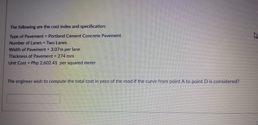 The following are the cost index and specification:
Type of Pavement = Portland Cement Concrete Pavement
Number of Lanes = Two Lanes
%3D
Width of Pavement = 3.07m per lane
%3D
Thickness of Pavement = 274 mm
Unit Cost = Php 2,602.41 per squared meter
The engineer wish to compute the total cost in peso of the road if the curve from point A to point D is considered?
