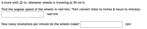 A truck with 22-in.-diameter wheels is traveling at 50 mi/h.
Find the angular speed of the wheels in rad/min, *hint convert miles to inches & hours to minutes:
rad/min
How many revolutions per minute do the wheels make?
rpm
