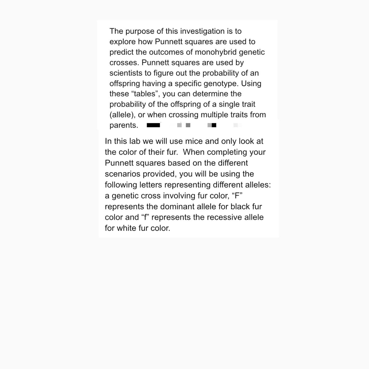 The purpose of this investigation is to
explore how Punnett squares are used to
predict the outcomes of monohybrid genetic
crosses. Punnett squares are used by
scientists to figure out the probability of an
offspring having a specific genotype. Using
these "tables", you can determine the
probability of the offspring of a single trait
(allele), or when crossing multiple traits from
parents.
In this lab we will use mice and only look at
the color of their fur. When completing your
Punnett squares based on the different
scenarios provided, you will be using the
following letters representing different alleles:
a genetic cross involving fur color, "F"
represents the dominant allele for black fur
color and "f" represents the recessive allele
for white fur color.
