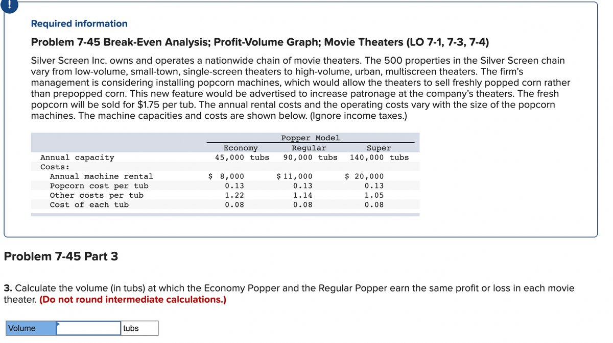 Required information
Problem 7-45 Break-Even Analysis; Profit-Volume Graph; Movie Theaters (LO 7-1, 7-3, 7-4)
Silver Screen Inc. owns and operates a nationwide chain of movie theaters. The 500 properties in the Silver Screen chain
vary from low-volume, small-town, single-screen theaters to high-volume, urban, multiscreen theaters. The firm's
management is considering installing popcorn machines, which would allow the theaters to sell freshly popped corn rather
than prepopped corn. This new feature would be advertised to increase patronage at the company's theaters. The fresh
popcorn will be sold for $1.75 per tub. The annual rental costs and the operating costs vary with the size of the popcorn
machines. The machine capacities and costs are shown below. (Ignore income taxes.)
Annual capacity
Costs:
Annual machine rental
Popcorn cost per tub
Other costs per tub
Cost of each tub
Problem 7-45 Part 3
Volume
Economy
45,000 tubs
tubs
$ 8,000
0.13
1.22
0.08
Popper Model
Regular
90,000 tubs
$ 11,000
0.13
1.14
0.08
Super
140,000 tubs
3. Calculate the volume (in tubs) at which the Economy Popper and the Regular Popper earn the same profit or loss in each movie
theater. (Do not round intermediate calculations.)
$ 20,000
0.13
1.05
0.08