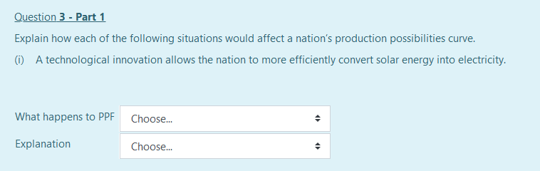 Question 3 - Part 1
Explain how each of the following situations would affect a nation's production possibilities curve.
(i) A technological innovation allows the nation to more efficiently convert solar energy into electricity.
What happens to PPF
Choose.
Explanation
Choose.
