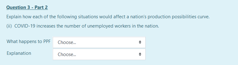 Question 3 - Part 2
Explain how each of the following situations would affect a nation's production possibilities curve.
(ii) COVID-19 increases the number of unemployed workers in the nation.
What happens to PPF Choose.
Explanation
Choose.
