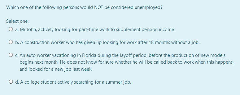 Which one of the following persons would NOT be considered unemployed?
Select one:
O a. Mr John, actively looking for part-time work to supplement pension income
O b. A construction worker who has given up looking for work after 18 months without a job.
O c. An auto worker vacationing in Florida during the layoff period, before the production of new models
begins next month. He does not know for sure whether he will be called back to work when this happens,
and looked for a new job last week.
O d. A college student actively searching for a summer job.
