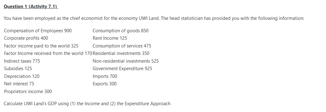 Question 1 (Activity 7.1)
You have been employed as the chief economist for the economy UWI Land. The head statistician has provided you with the following information:
Compensation of Employees 900
Consumption of goods 850
Corporate profits 400
Rent Income 125
Factor income paid to the world 325
Consumption of services 475
Factor Income received from the world 170 Residential investments 350
Indirect taxes 775
Non-residential investments 525
Subsidies 125
Government Expenditure 925
Imports 700
Exports 300
Depreciation 120
Net interest 75
Proprietors income 300
Calculate UWI Land's GDP using (1) the Income and (2) the Expenditure Approach
