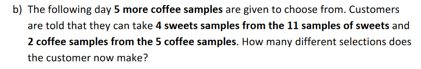 b) The following day 5 more coffee samples are given to choose from. Customers
are told that they can take 4 sweets samples from the 11 samples of sweets and
2 coffee samples from the 5 coffee samples. How many different selections does
the customer now make?
