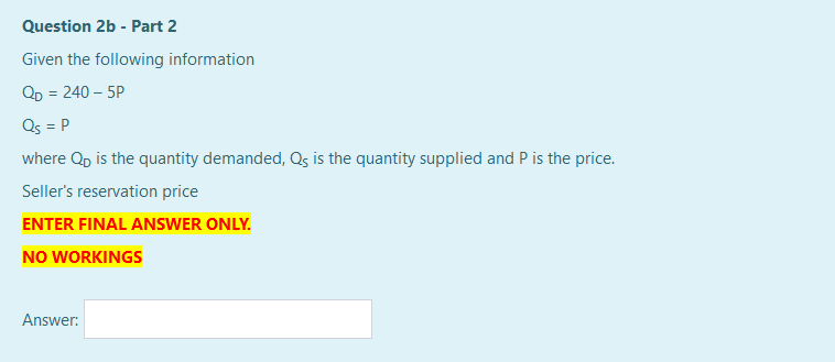 Question 2b - Part 2
Given the following information
QD = 240 – 5P
Qs = P
where Qp is the quantity demanded, Qs is the quantity supplied and P is the price.
Seller's reservation price
ENTER FINAL ANSWER ONLY.
NO WORKINGS
Answer:

