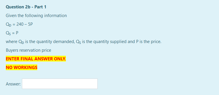 Question 2b - Part 1
Given the following information
QD = 240 – 5P
Qs = P
where Qp is the quantity demanded, Qs is the quantity supplied and P is the price.
Buyers reservation price
ENTER FINAL ANSWER ONLY.
NO WORKINGS
Answer:
