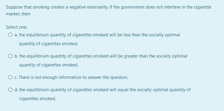 Suppose that smoking creates a negative externality. If the government does not interfere in the cigarette
market, then
Select one:
O a. the equilibrium quantity of cigarettes smoked will be less than the socially optimal
quantity of cigarettes smoked.
O b. the equilibrium quantity of cigarettes smoked will be greater than the socially optimal
quantity of cigarettes smoked.
O .There is not enough information to answer the question.
O d. the equilibrium quantity of cigarettes smoked will equal the socially optimal quantity of
cigarettes smoked.
