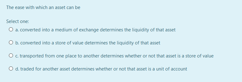 The ease with which an asset can be
Select one:
O a. converted into a medium of exchange determines the liquidity of that asset
O b. converted into a store of value determines the liquidity of that asset
Oc. transported from one place to another determines whether or not that asset is a store of value
O d. traded for another asset determines whether or not that asset is a unit of account
