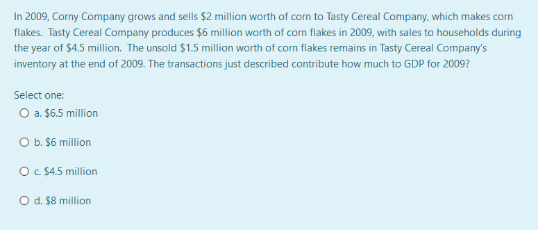 In 2009, Corny Company grows and sells $2 million worth of corn to Tasty Cereal Company, which makes corn
flakes. Tasty Cereal Company produces $6 million worth of corn flakes in 2009, with sales to households during
the year of $4.5 million. The unsold $1.5 million worth of corn flakes remains in Tasty Cereal Company's
inventory at the end of 2009. The transactions just described contribute how much to GDP for 2009?
Select one:
O a. $6.5 million
O b. $6 million
O . $4.5 million
O d. $8 million
