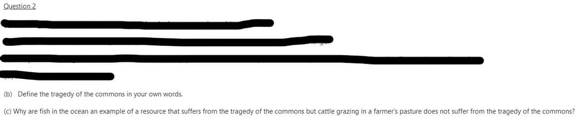 Question 2
(b) Define the tragedy of the commons in your own words.
(c) Why are fish in the ocean an example of a resource that suffers from the tragedy of the commons but cattle grazing in a farmer's pasture does not suffer from the tragedy of the commons?
