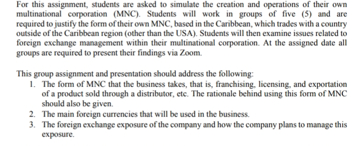 For this assignment, students are asked to simulate the creation and operations of their own
multinational corporation (MNC). Students will work in groups of five (5) and are
required to justify the form of their own MNC, based in the Caribbean, which trades with a country
outside of the Caribbean region (other than the USA). Students will then examine issues related to
foreign exchange management within their multinational corporation. At the assigned date all
groups are required to present their findings via Zoom.
This group assignment and presentation should address the following:
1. The form of MNC that the business takes, that is, franchising, licensing, and exportation
of a product sold through a distributor, etc. The rationale behind using this form of MNC
should also be given.
2. The main foreign currencies that will be used in the business.
3. The foreign exchange exposure of the company and how the company plans to manage this
exposure.
