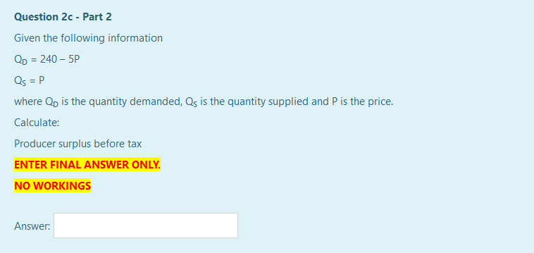 Question 2c - Part 2
Given the following information
QD = 240 – 5P
Qs = P
where Qp is the quantity demanded, Qs is the quantity supplied and P is the price.
Calculate:
Producer surplus before tax
ENTER FINAL ANSWER ONLY.
NO WORKINGS
Answer:
