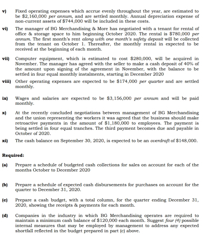 Fixed operating expenses which accrue evenly throughout the year, are estimated to
be $2,160,000 per annum, and are settled monthly. Annual depreciation expense of
non-current assets of $744,000 will be included in these costs.
v)
vi) The manager of BG Merchandising & More has negotiated with a tenant for rental of
office & storage space to him beginning October 2020. The rental is $780,000 per
annum. The first month's rent along with one month's safety deposit will be collected
from the tenant on October 1. Thereafter, the monthly rental in expected to be
received at the beginning of each month.
vii) Computer equipment, which is estimated to cost $280,00o, will be acquired in
November. The manager has agreed with the seller to make a cash deposit of 40% of
the amount upon signing of the agreement in November, with the balance to be
settled in four equal monthly instalments, starting in December 2020
viii) Other operating expenses are expected to be $174,000 per quarter and are settled
monthly.
ix) Wages and salaries are expected to be $3,156,000 per annum and will be paid
monthly.
x)
At the recently concluded negotiations between management of BG Merchandising
and the union representing the workers it was agreed that the business should make
retroactive payments in the amount of $1,180,000 to employees. The payment is
being settled in four equal tranches. The third payment becomes due and payable in
October of 2020.
xi) The cash balance on September 30, 2020, is expected to be an overdraft of $148,000.
Required:
(a) Prepare a schedule of budgeted cash collections for sales on account for each of the
months October to December 2020
(b)
Prepare a schedule of expected cash disbursements for purchases on account for the
quarter to December 31, 2020.
(c)
Prepare a cash budget, with a total column, for the quarter ending December 31,
2020, showing the receipts & payments for each month.
(d)
Companies in the industry in which BG Merchandising operates are required to
maintain a minimum cash balance of $120,000 each month. Suggest four (4) possible
internal measures that may be employed by management to address any expected
shortfall reflected in the budget prepared in part (c) above.
