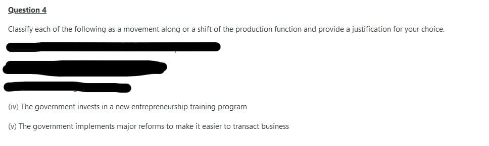 Question 4
Classify each of the following as a movement along or a shift of the production function and provide a justification for your choice.
(iv) The government invests in a new entrepreneurship training program
(v) The government implements major reforms to make it easier to transact business
