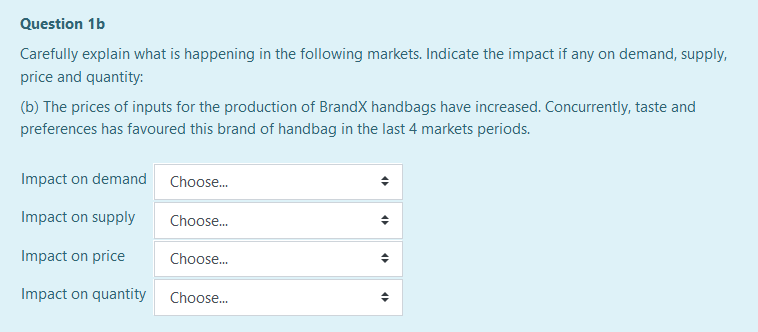 Question 1b
Carefully explain what is happening in the following markets. Indicate the impact if any on demand, supply,
price and quantity:
(b) The prices of inputs for the production of BrandX handbags have increased. Concurrently, taste and
preferences has favoured this brand of handbag in the last 4 markets periods.
Impact on demand
Choose.
Impact on supply
Choose.
Impact on price
Choose.
Impact on quantity
Choose.
