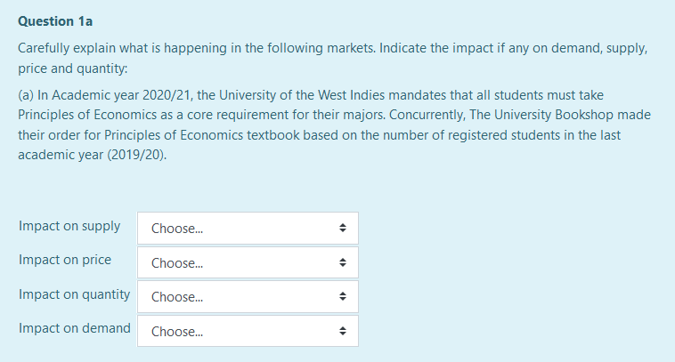 Question 1a
Carefully explain what is happening in the following markets. Indicate the impact if any on demand, supply,
price and quantity:
(a) In Academic year 2020/21, the University of the West Indies mandates that all students must take
Principles of Economics as a core requirement for their majors. Concurrently, The University Bookshop made
their order for Principles of Economics textbook based on the number of registered students in the last
academic year (2019/20).
Impact on supply
Choose.
Impact on price
Choose.
Impact on quantity Choose.
Impact on demand
Choose.
