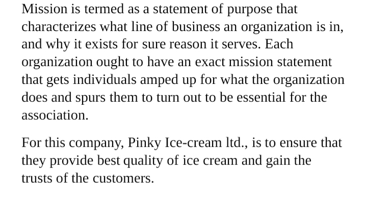 Mission is termed as a statement of purpose that
characterizes what line of business an organization is in,
and why it exists for sure reason it serves. Each
organization ought to have an exact mission statement
that gets individuals amped up for what the organization
does and spurs them to turn out to be essential for the
association.
For this company, Pinky Ice-cream Itd., is to ensure that
they provide best quality of ice cream and gain the
trusts of the customers.
