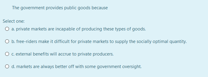 The government provides public goods because
Select one:
O a. private markets are incapable of producing these types of goods.
O b. free-riders make it difficult for private markets to supply the socially optimal quantity.
O c.external benefits will accrue to private producers.
O d. markets are always better off with some government oversight.
