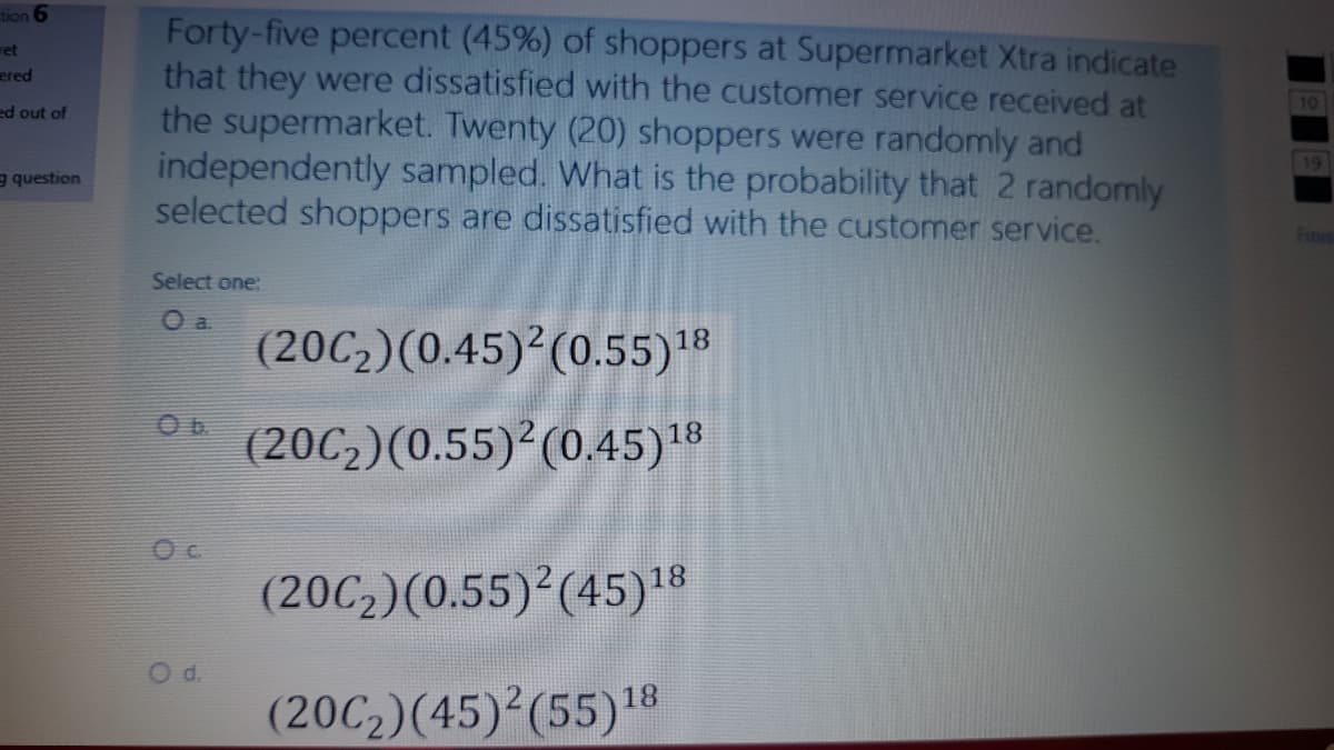 tion 6
Forty-five percent (45%) of shoppers at Supermarket Xtra indicate
that they were dissatisfied with the customer service received at
the supermarket. Twenty (20) shoppers were randomly and
independently sampled. What is the probability that 2 randomly
selected shoppers are dissatisfied with the customer service.
ret
ered
10
ed out of
19
g question
Finis
Select one:
(20C2)(0.45)2(0.55)'8
Ob.
(20C,)(0.55)²(0.45)18
(20C2)(0.55) (45)18
Od.
(20C2)(45) (55)18

