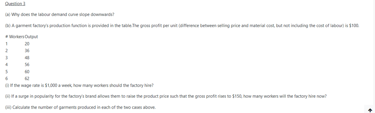 Question 3
(a) Why does the labour demand curve slope downwards?
(b) A garment factory's production function is provided in the table.The gross profit per unit (difference between selling price and material cost, but not including the cost of labour) is $100.
# Workers Output
1
20
2
36
48
4
56
60
6
62
(i) If the wage rate is $1,000 a week, how many workers should the factory hire?
(ii) If a surge in popularity for the factory's brand allows them to raise the product price such that the gross profit rises to $150, how many workers will the factory hire now?
(iii) Calculate the number of garments produced in each of the two cases above.
