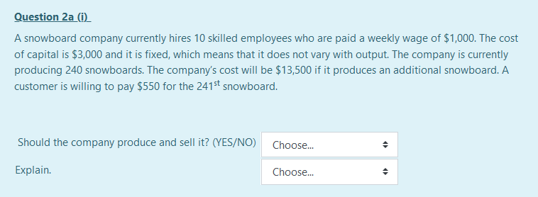 Question 2a (i)
A snowboard company currently hires 10 skilled employees who are paid a weekly wage of $1,000. The cost
of capital is $3,000 and it is fixed, which means that it does not vary with output. The company is currently
producing 240 snowboards. The company's cost will be $13,500 if it produces an additional snowboard. A
customer is willing to pay $550 for the 241st snowboard.
Should the company produce and sell it? (YES/NO)
Choose.
Explain.
Choose.
